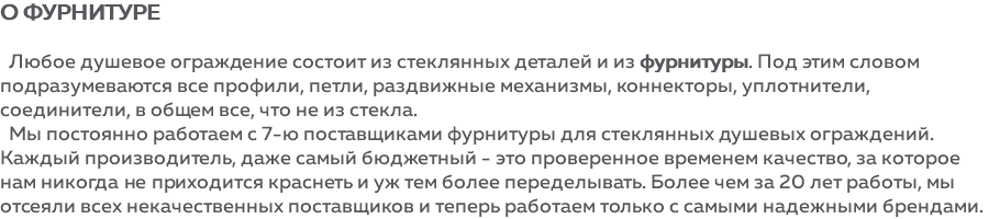 О фурнитуре Любое душевое ограждение состоит из стеклянных деталей и из фурнитуры. Под этим словом подразумеваются все профили, петли, раздвижные механизмы, коннекторы, уплотнители, соединители, в общем все, что не из стекла. Мы постоянно работаем с 7-ю поставщиками фурнитуры для стеклянных душевых ограждений. Каждый производитель, даже самый бюджетный - это проверенное временем качество, за которое нам никогда не приходится краснеть и уж тем более переделывать. Более чем за 20 лет работы, мы отсеяли всех некачественных поставщиков и теперь работаем только с самыми надежными брендами.