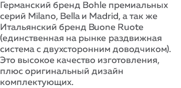 Германский бренд Bohle премиальных серий Milano, Bella и Madrid, а так же Итальянский бренд Buone Ruote (единственная на рынке раздвижная система с двухсторонним доводчиком). Это высокое качество изготовления, плюс оригинальный дизайн комплектующих. 