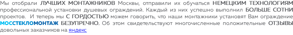 Мы отобрали лучших монтажников Москвы, отправили их обучаться немецким технологиям профессиональной установки душевых ограждений. Каждый из них успешно выполнил больше сотни проектов. И теперь мы с гордостью можем говорить, что наши монтажники установят Вам ограждение МОССТЕКЛОМОНТАЖ БЕЗУПРЕЧНО. Об этом свидетельствуют многочисленные положительные отзывы довольных заказчиков на яндекс