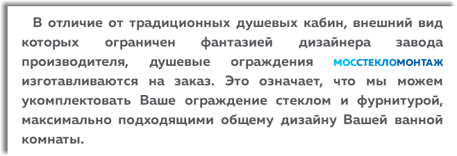  В отличие от традиционных душевых кабин, внешний вид которых ограничен фантазией дизайнера завода производителя, душевые ограждения МОССТЕКЛОМОНТАЖ изготавливаются на заказ. Это означает, что мы можем укомплектовать Ваше ограждение стеклом и фурнитурой, максимально подходящими общему дизайну Вашей ванной комнаты.