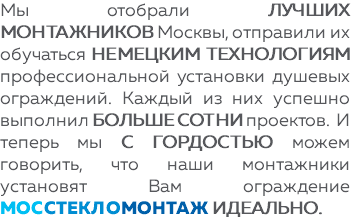 Мы отобрали лучших монтажников Москвы, отправили их обучаться немецким технологиям профессиональной установки душевых ограждений. Каждый из них успешно выполнил больше сотни проектов. И теперь мы с гордостью можем говорить, что наши монтажники установят Вам ограждение МОССТЕКЛОМОНТАЖ ИДЕАЛЬНО.