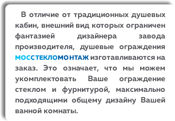  В отличие от традиционных душевых кабин, внешний вид которых ограничен фантазией дизайнера завода производителя, душевые ограждения МОССТЕКЛОМОНТАЖ изготавливаются на заказ. Это означает, что мы можем укомплектовать Ваше ограждение стеклом и фурнитурой, максимально подходящими общему дизайну Вашей ванной комнаты.