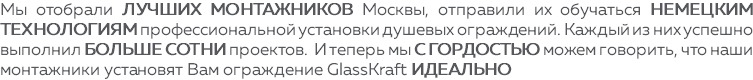 Мы отобрали лучших монтажников Москвы, отправили их обучаться немецким технологиям профессиональной установки душевых ограждений. Каждый из них успешно выполнил больше сотни проектов. И теперь мы с гордостью можем говорить, что наши монтажники установят Вам ограждение GlassKraft ИДЕАЛЬНО