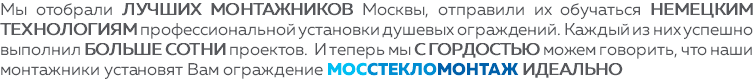 Мы отобрали лучших монтажников Москвы, отправили их обучаться немецким технологиям профессиональной установки душевых ограждений. Каждый из них успешно выполнил больше сотни проектов. И теперь мы с гордостью можем говорить, что наши монтажники установят Вам ограждение МОССТЕКЛОМОНТАЖ ИДЕАЛЬНО