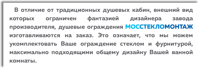  В отличие от традиционных душевых кабин, внешний вид которых ограничен фантазией дизайнера завода производителя, душевые ограждения МОССТЕКЛОМОНТАЖ изготавливаются на заказ. Это означает, что мы можем укомплектовать Ваше ограждение стеклом и фурнитурой, максимально подходящими общему дизайну Вашей ванной комнаты.